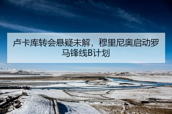 卢卡库转会悬疑未解，穆里尼奥启动罗马锋线B计划