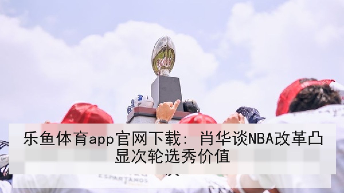 乐鱼体育app官网下载: 肖华谈NBA改革凸显次轮选秀价值