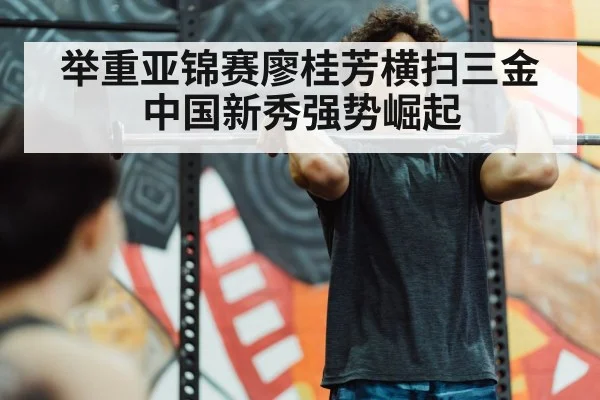 举重亚锦赛廖桂芳横扫三金中国新秀强势崛起