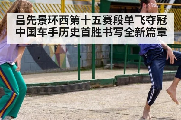 吕先景环西第十五赛段单飞夺冠中国车手历史首胜书写全新篇章